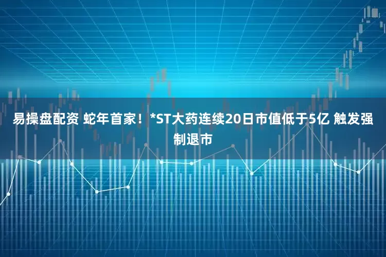 易操盘配资 蛇年首家！*ST大药连续20日市值低于5亿 触发强制退市