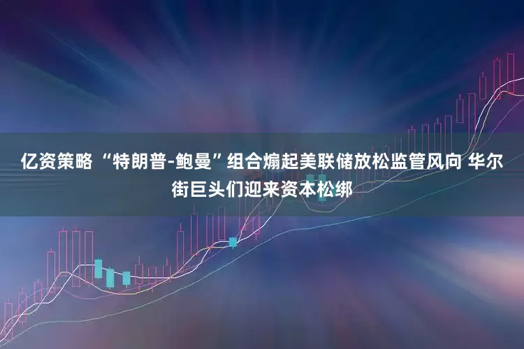 亿资策略 “特朗普-鲍曼”组合煽起美联储放松监管风向 华尔街巨头们迎来资本松绑