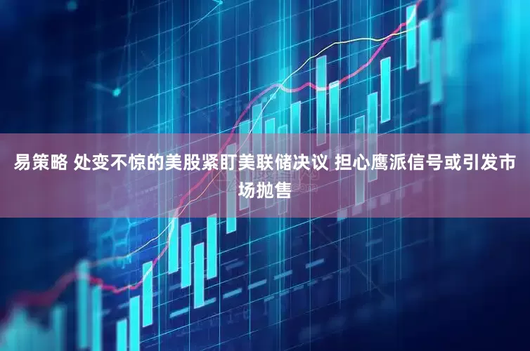 易策略 处变不惊的美股紧盯美联储决议 担心鹰派信号或引发市场抛售