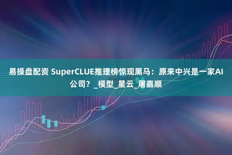 易操盘配资 SuperCLUE推理榜惊现黑马：原来中兴是一家AI公司？_模型_星云_屠嘉顺