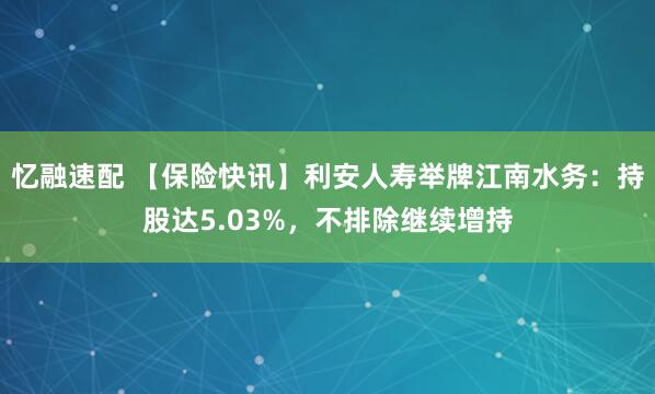 忆融速配 【保险快讯】利安人寿举牌江南水务：持股达5.03%，不排除继续增持