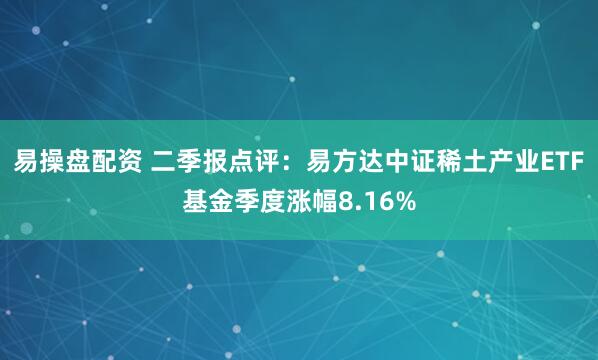 易操盘配资 二季报点评：易方达中证稀土产业ETF基金季度涨幅8.16%