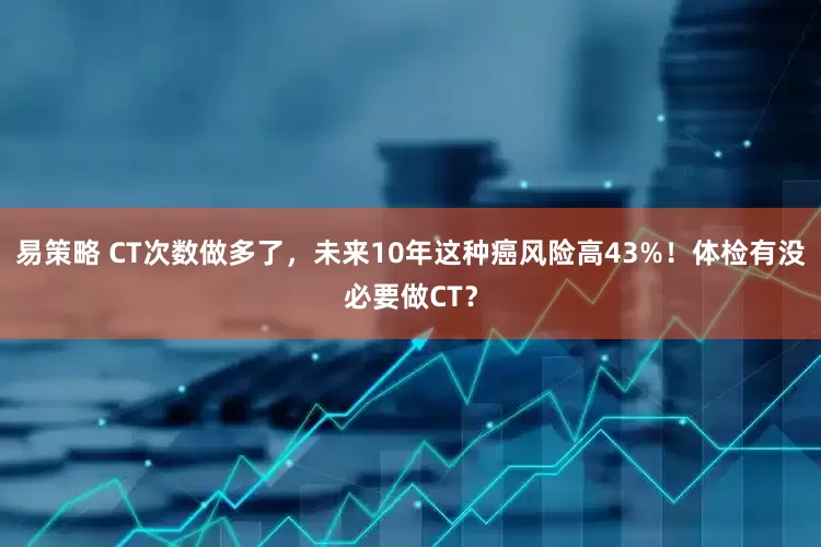 易策略 CT次数做多了，未来10年这种癌风险高43%！体检有没必要做CT？