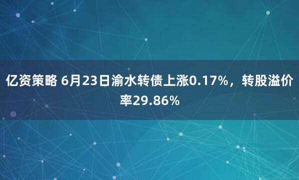 亿资策略 6月23日渝水转债上涨0.17%，转股溢价率29.86%