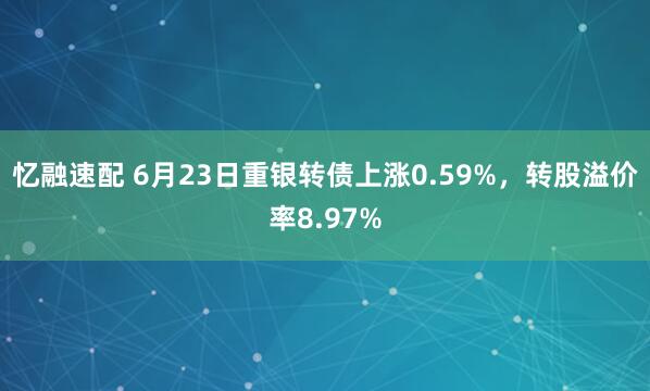 忆融速配 6月23日重银转债上涨0.59%，转股溢价率8.97%