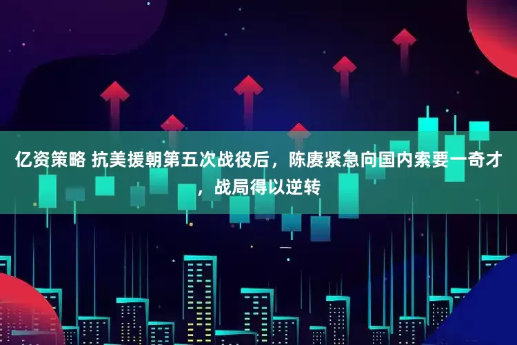 亿资策略 抗美援朝第五次战役后，陈赓紧急向国内索要一奇才，战局得以逆转