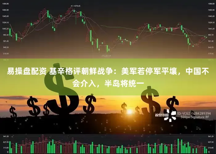 易操盘配资 基辛格评朝鲜战争：美军若停军平壤，中国不会介入，半岛将统一