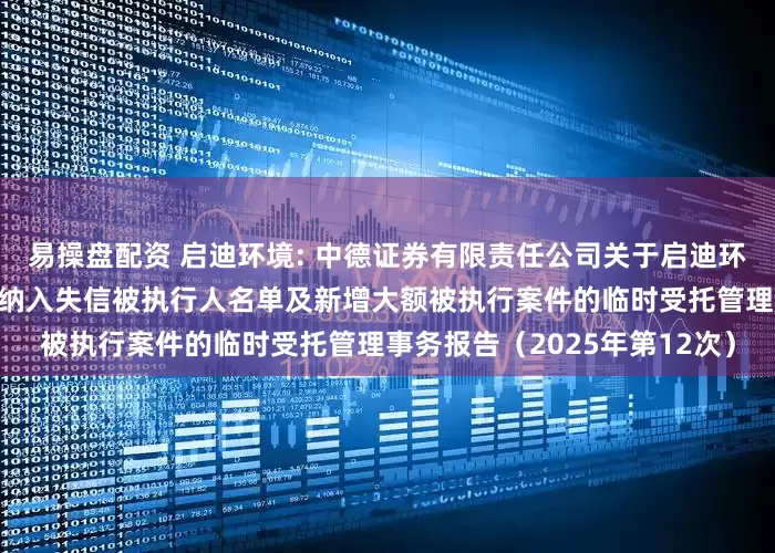 易操盘配资 启迪环境: 中德证券有限责任公司关于启迪环境科技发展股份有限公司被纳入失信被执行人名单及新增大额被执行案件的临时受托管理事务报告（2025年第12次）